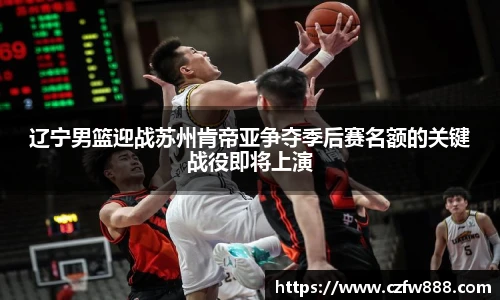 辽宁男篮迎战苏州肯帝亚争夺季后赛名额的关键战役即将上演