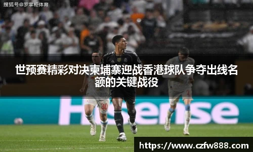 世预赛精彩对决柬埔寨迎战香港球队争夺出线名额的关键战役